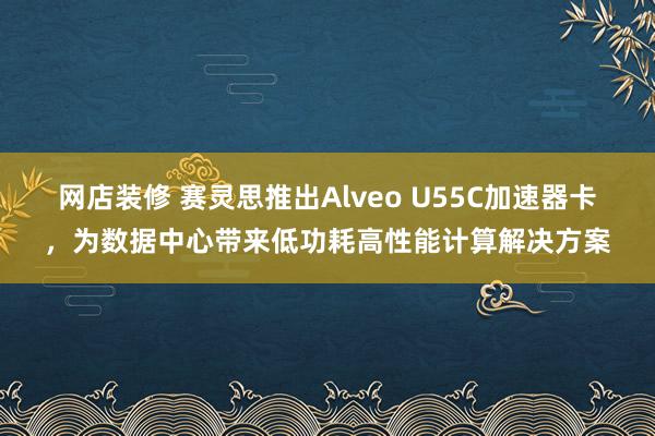 网店装修 赛灵思推出Alveo U55C加速器卡，为数据中心带来低功耗高性能计算解决方案