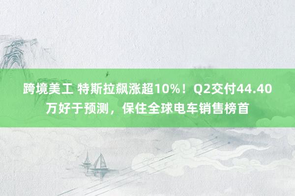 跨境美工 特斯拉飙涨超10%！Q2交付44.40万好于预测，保住全球电车销售榜首