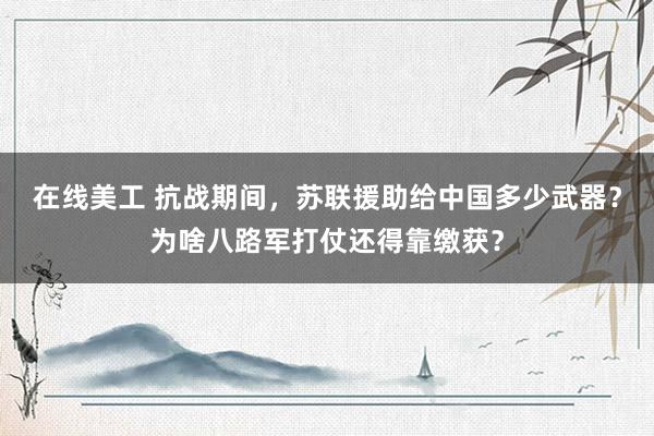 在线美工 抗战期间，苏联援助给中国多少武器？为啥八路军打仗还得靠缴获？