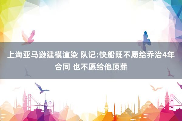 上海亚马逊建模渲染 队记:快船既不愿给乔治4年合同 也不愿给他顶薪