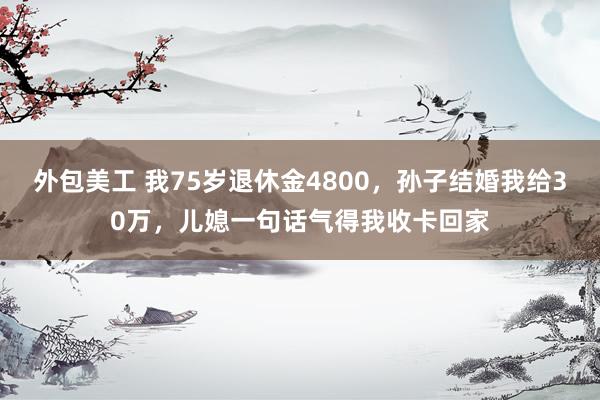 外包美工 我75岁退休金4800，孙子结婚我给30万，儿媳一句话气得我收卡回家