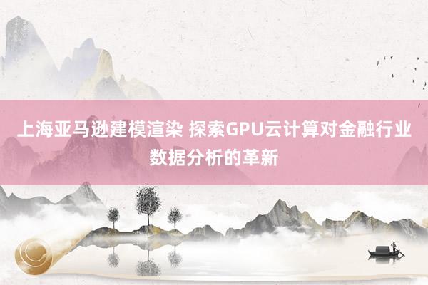 上海亚马逊建模渲染 探索GPU云计算对金融行业数据分析的革新