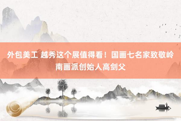 外包美工 越秀这个展值得看！国画七名家致敬岭南画派创始人高剑父