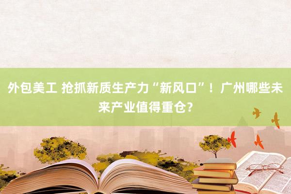 外包美工 抢抓新质生产力“新风口”！广州哪些未来产业值得重仓？