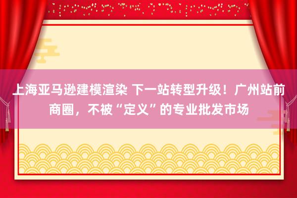 上海亚马逊建模渲染 下一站转型升级！广州站前商圈，不被“定义”的专业批发市场