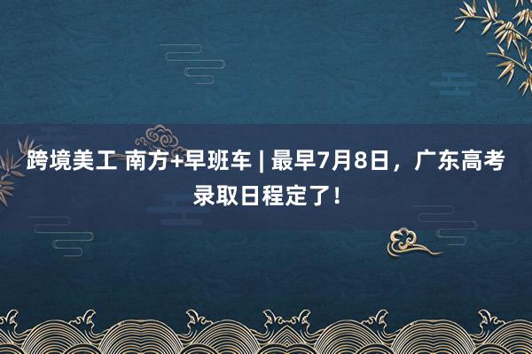 跨境美工 南方+早班车 | 最早7月8日，广东高考录取日程定了！