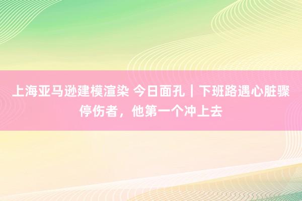 上海亚马逊建模渲染 今日面孔｜下班路遇心脏骤停伤者，他第一个冲上去