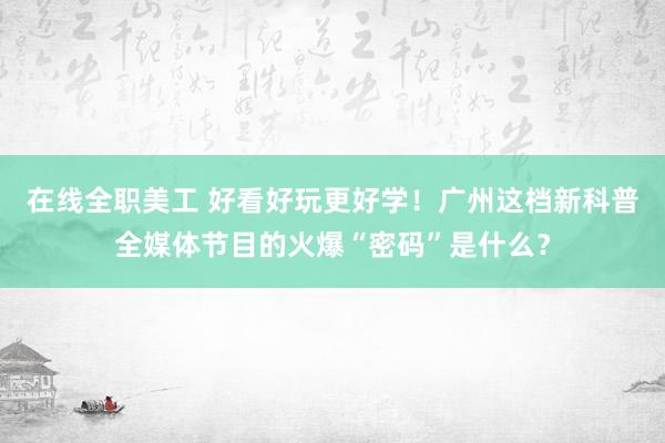 在线全职美工 好看好玩更好学！广州这档新科普全媒体节目的火爆“密码”是什么？