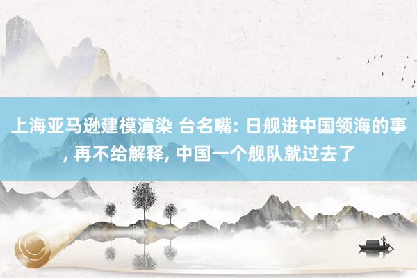 上海亚马逊建模渲染 台名嘴: 日舰进中国领海的事, 再不给解释, 中国一个舰队就过去了