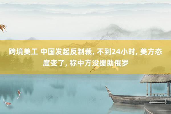 跨境美工 中国发起反制裁, 不到24小时, 美方态度变了, 称中方没援助俄罗