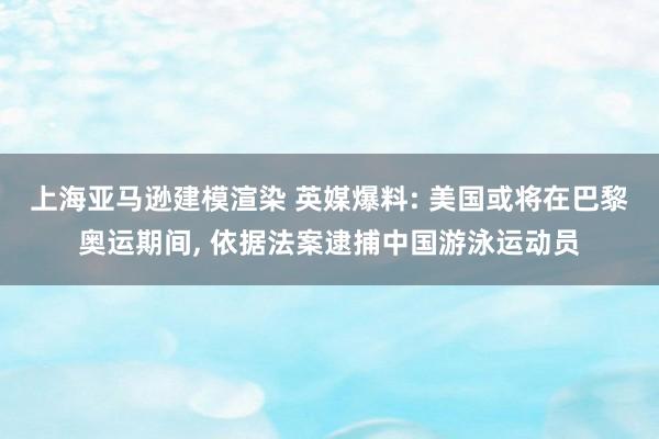 上海亚马逊建模渲染 英媒爆料: 美国或将在巴黎奥运期间, 依据法案逮捕中国游泳运动员