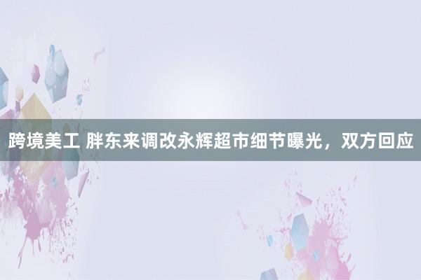 跨境美工 胖东来调改永辉超市细节曝光，双方回应