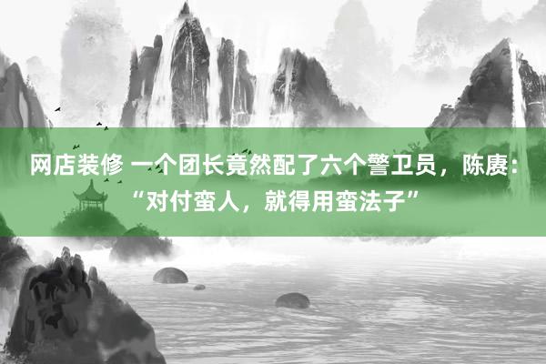 网店装修 一个团长竟然配了六个警卫员，陈赓：“对付蛮人，就得用蛮法子”