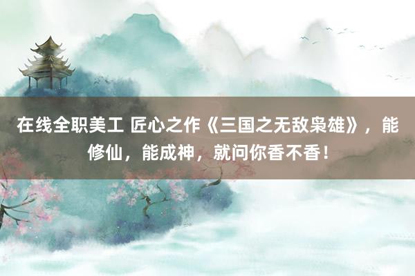 在线全职美工 匠心之作《三国之无敌枭雄》，能修仙，能成神，就问你香不香！