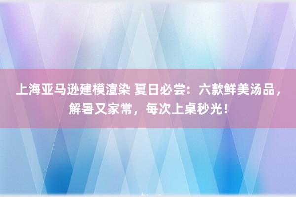 上海亚马逊建模渲染 夏日必尝：六款鲜美汤品，解暑又家常，每次上桌秒光！