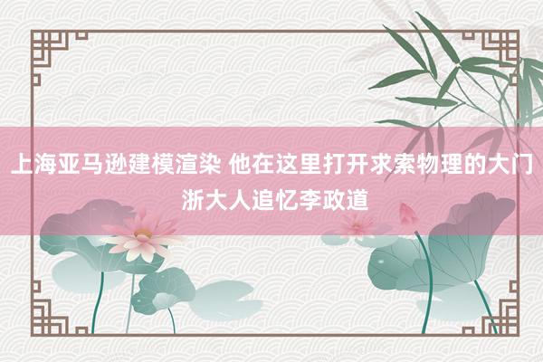 上海亚马逊建模渲染 他在这里打开求索物理的大门 浙大人追忆李政道