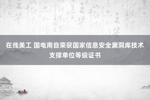 在线美工 国电南自荣获国家信息安全漏洞库技术支撑单位等级证书