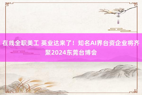 在线全职美工 英业达来了！知名AI界台资企业将齐聚2024东莞台博会