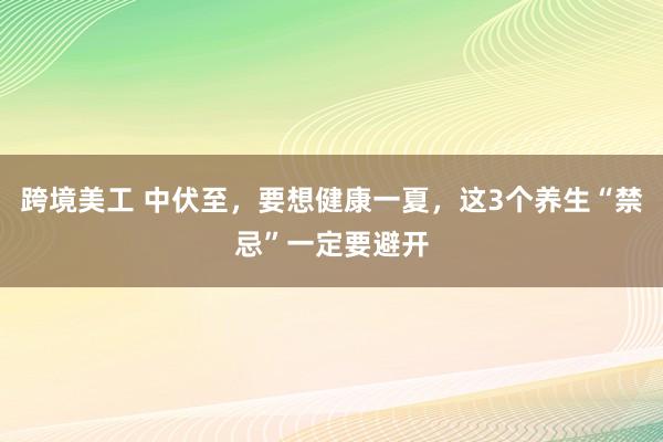 跨境美工 中伏至，要想健康一夏，这3个养生“禁忌”一定要避开