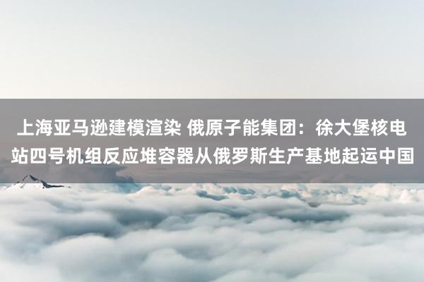 上海亚马逊建模渲染 俄原子能集团：徐大堡核电站四号机组反应堆容器从俄罗斯生产基地起运中国