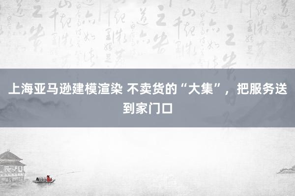 上海亚马逊建模渲染 不卖货的“大集”，把服务送到家门口