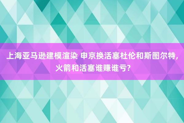 上海亚马逊建模渲染 申京换活塞杜伦和斯图尔特, 火箭和活塞谁赚谁亏?