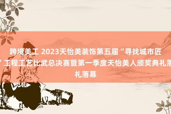 跨境美工 2023天怡美装饰第五届“寻找城市匠星”工程工艺比武总决赛暨第一季度天怡美人颁奖典礼落幕