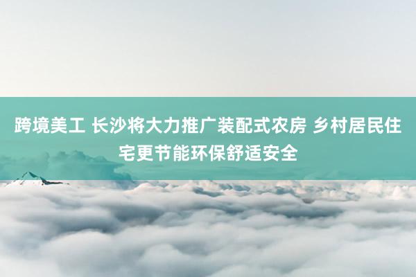 跨境美工 长沙将大力推广装配式农房 乡村居民住宅更节能环保舒适安全