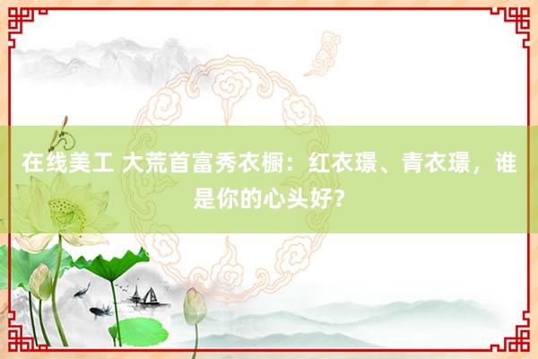 在线美工 大荒首富秀衣橱：红衣璟、青衣璟，谁是你的心头好？