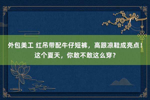 外包美工 红吊带配牛仔短裤，高跟凉鞋成亮点！这个夏天，你敢不敢这么穿？