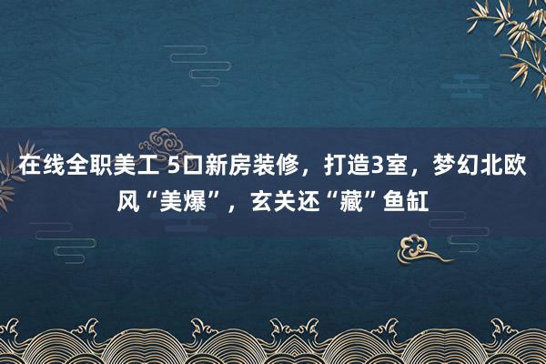 在线全职美工 5口新房装修，打造3室，梦幻北欧风“美爆”，玄关还“藏”鱼缸