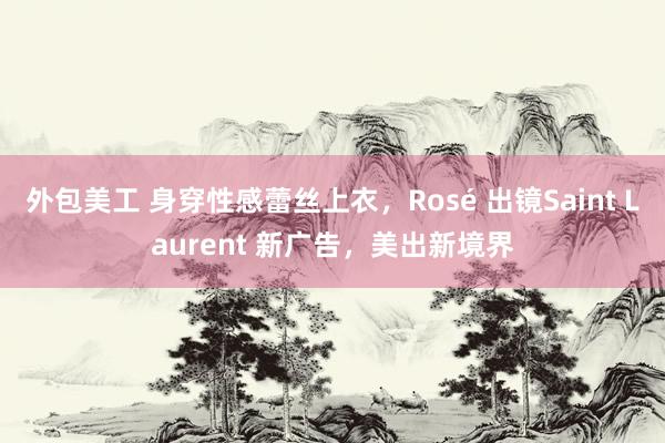 外包美工 身穿性感蕾丝上衣，Rosé 出镜Saint Laurent 新广告，美出新境界