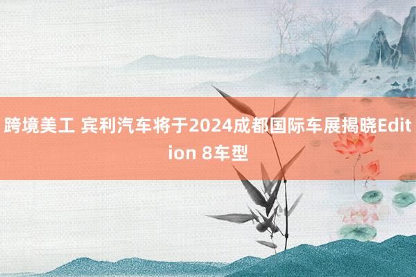 跨境美工 宾利汽车将于2024成都国际车展揭晓Edition 8车型