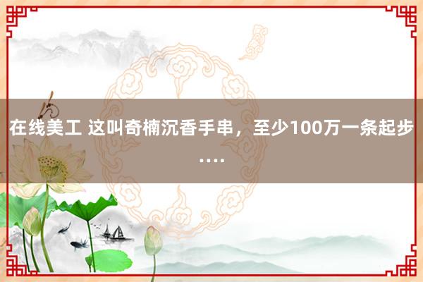 在线美工 这叫奇楠沉香手串，至少100万一条起步….