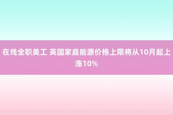 在线全职美工 英国家庭能源价格上限将从10月起上涨10%