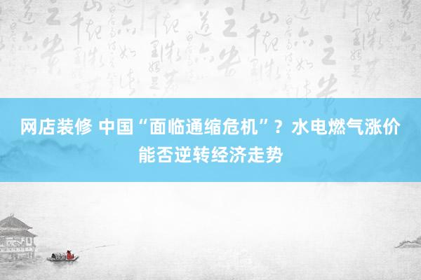 网店装修 中国“面临通缩危机”？水电燃气涨价能否逆转经济走势