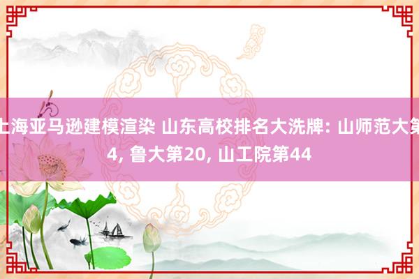 上海亚马逊建模渲染 山东高校排名大洗牌: 山师范大第4, 鲁大第20, 山工院第44