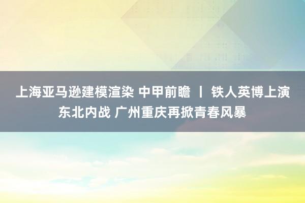 上海亚马逊建模渲染 中甲前瞻 丨 铁人英博上演东北内战 广州重庆再掀青春风暴