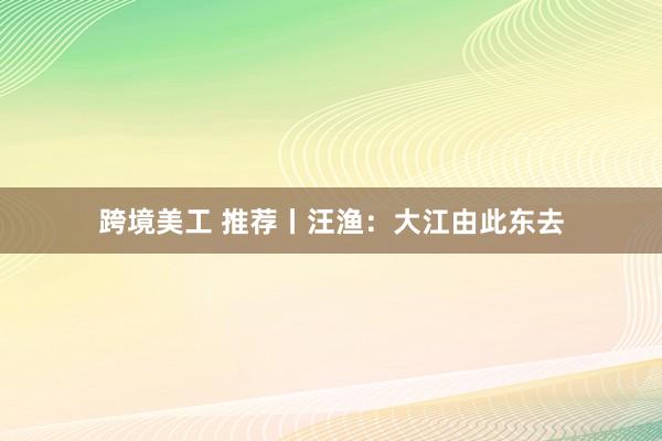 跨境美工 推荐丨汪渔：大江由此东去