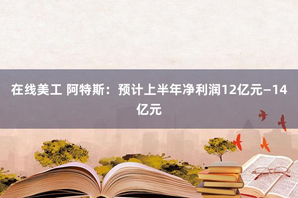 在线美工 阿特斯：预计上半年净利润12亿元—14亿元