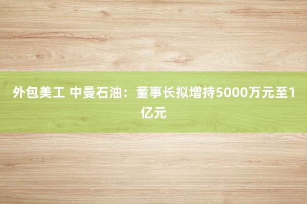 外包美工 中曼石油：董事长拟增持5000万元至1亿元