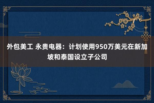 外包美工 永贵电器：计划使用950万美元在新加坡和泰国设立子公司