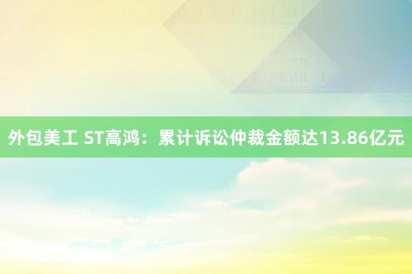 外包美工 ST高鸿：累计诉讼仲裁金额达13.86亿元