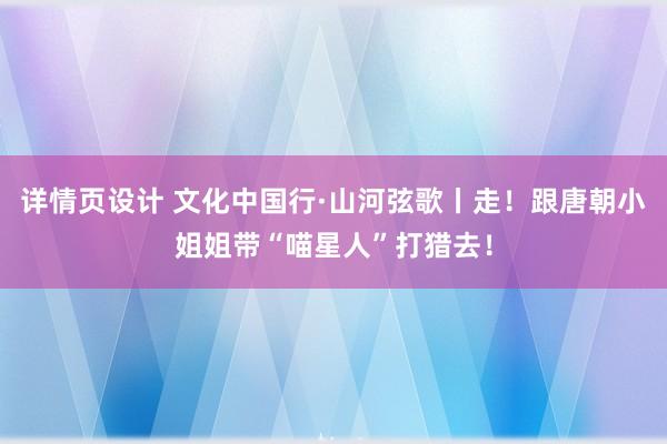 详情页设计 文化中国行·山河弦歌丨走！跟唐朝小姐姐带“喵星人”打猎去！