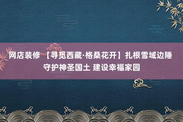 网店装修 【寻觅西藏·格桑花开】扎根雪域边陲 守护神圣国土 建设幸福家园