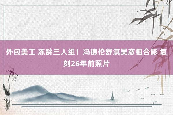 外包美工 冻龄三人组！冯德伦舒淇吴彦祖合影 复刻26年前照片