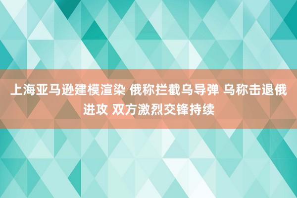 上海亚马逊建模渲染 俄称拦截乌导弹 乌称击退俄进攻 双方激烈交锋持续