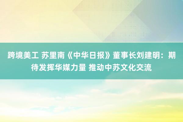 跨境美工 苏里南《中华日报》董事长刘建明：期待发挥华媒力量 推动中苏文化交流