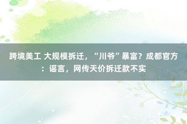 跨境美工 大规模拆迁，“川爷”暴富？成都官方：谣言，网传天价拆迁款不实