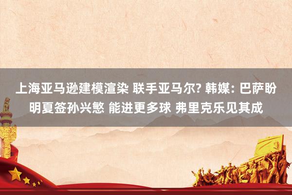 上海亚马逊建模渲染 联手亚马尔? 韩媒: 巴萨盼明夏签孙兴慜 能进更多球 弗里克乐见其成